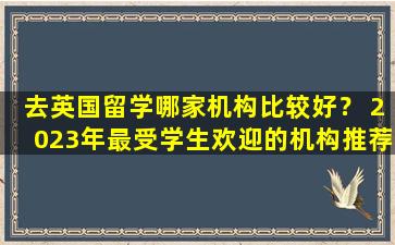 去英国留学哪家机构比较好？ 2023年最受学生欢迎的机构推荐！